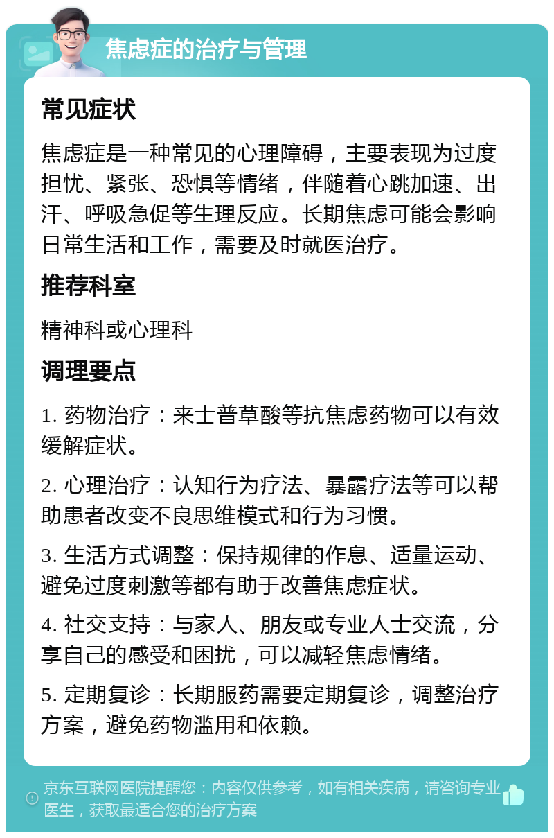 焦虑症的治疗与管理 常见症状 焦虑症是一种常见的心理障碍，主要表现为过度担忧、紧张、恐惧等情绪，伴随着心跳加速、出汗、呼吸急促等生理反应。长期焦虑可能会影响日常生活和工作，需要及时就医治疗。 推荐科室 精神科或心理科 调理要点 1. 药物治疗：来士普草酸等抗焦虑药物可以有效缓解症状。 2. 心理治疗：认知行为疗法、暴露疗法等可以帮助患者改变不良思维模式和行为习惯。 3. 生活方式调整：保持规律的作息、适量运动、避免过度刺激等都有助于改善焦虑症状。 4. 社交支持：与家人、朋友或专业人士交流，分享自己的感受和困扰，可以减轻焦虑情绪。 5. 定期复诊：长期服药需要定期复诊，调整治疗方案，避免药物滥用和依赖。