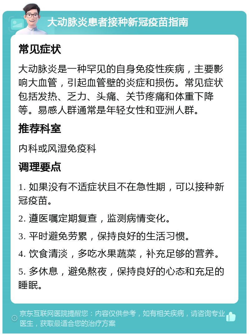 大动脉炎患者接种新冠疫苗指南 常见症状 大动脉炎是一种罕见的自身免疫性疾病，主要影响大血管，引起血管壁的炎症和损伤。常见症状包括发热、乏力、头痛、关节疼痛和体重下降等。易感人群通常是年轻女性和亚洲人群。 推荐科室 内科或风湿免疫科 调理要点 1. 如果没有不适症状且不在急性期，可以接种新冠疫苗。 2. 遵医嘱定期复查，监测病情变化。 3. 平时避免劳累，保持良好的生活习惯。 4. 饮食清淡，多吃水果蔬菜，补充足够的营养。 5. 多休息，避免熬夜，保持良好的心态和充足的睡眠。