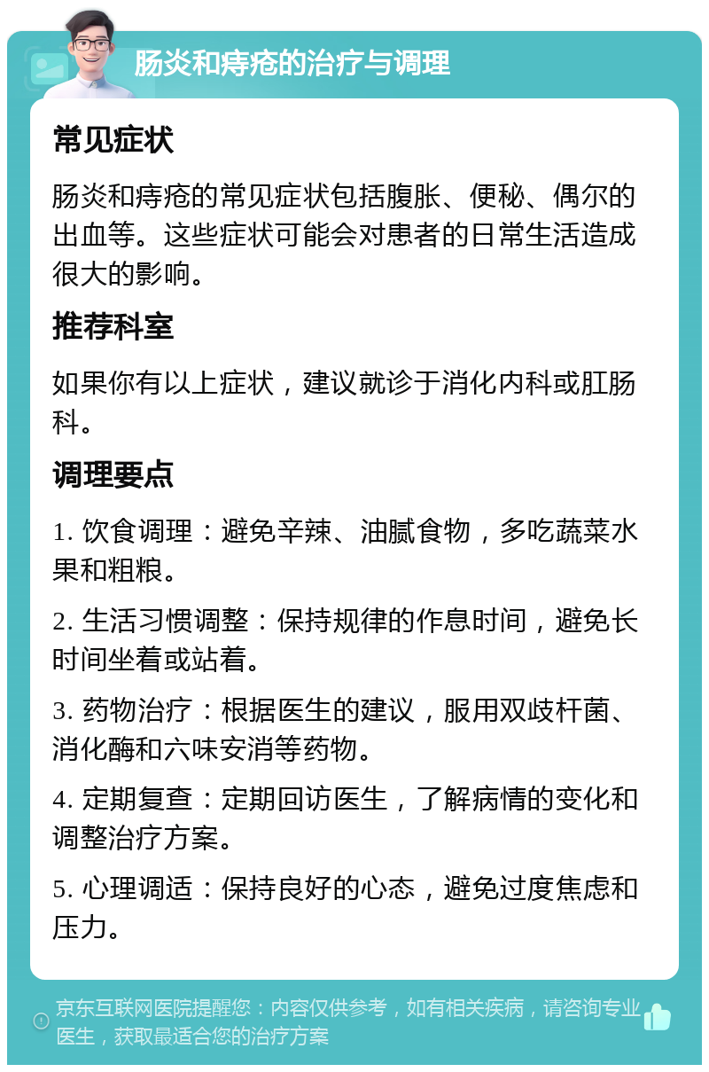 肠炎和痔疮的治疗与调理 常见症状 肠炎和痔疮的常见症状包括腹胀、便秘、偶尔的出血等。这些症状可能会对患者的日常生活造成很大的影响。 推荐科室 如果你有以上症状，建议就诊于消化内科或肛肠科。 调理要点 1. 饮食调理：避免辛辣、油腻食物，多吃蔬菜水果和粗粮。 2. 生活习惯调整：保持规律的作息时间，避免长时间坐着或站着。 3. 药物治疗：根据医生的建议，服用双歧杆菌、消化酶和六味安消等药物。 4. 定期复查：定期回访医生，了解病情的变化和调整治疗方案。 5. 心理调适：保持良好的心态，避免过度焦虑和压力。