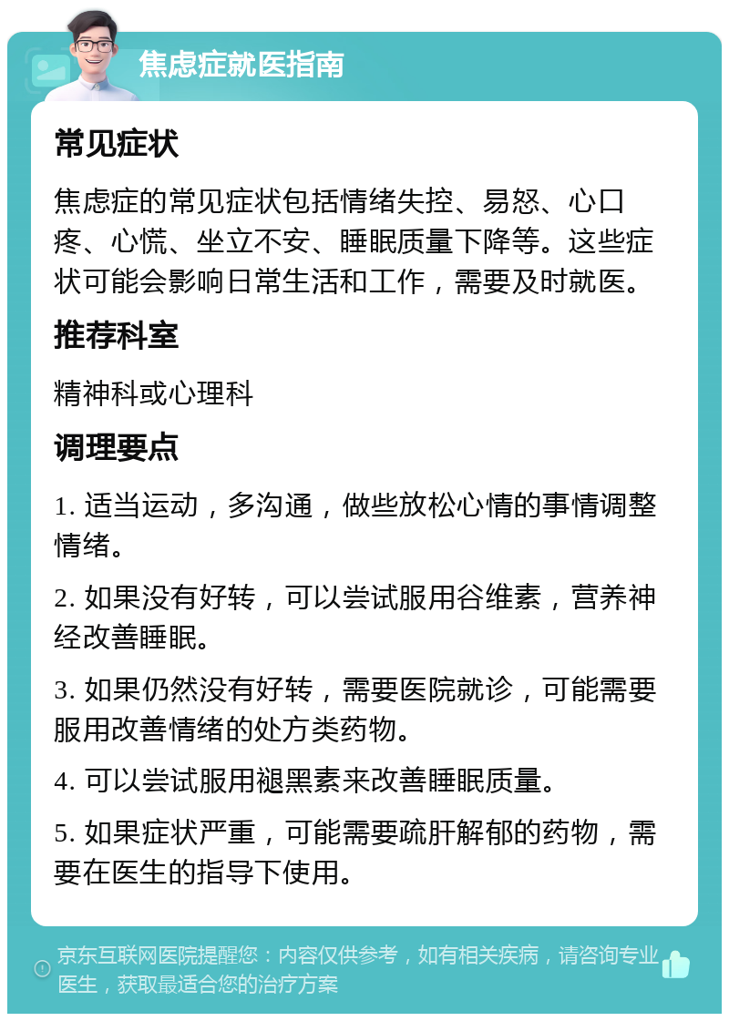 焦虑症就医指南 常见症状 焦虑症的常见症状包括情绪失控、易怒、心口疼、心慌、坐立不安、睡眠质量下降等。这些症状可能会影响日常生活和工作，需要及时就医。 推荐科室 精神科或心理科 调理要点 1. 适当运动，多沟通，做些放松心情的事情调整情绪。 2. 如果没有好转，可以尝试服用谷维素，营养神经改善睡眠。 3. 如果仍然没有好转，需要医院就诊，可能需要服用改善情绪的处方类药物。 4. 可以尝试服用褪黑素来改善睡眠质量。 5. 如果症状严重，可能需要疏肝解郁的药物，需要在医生的指导下使用。