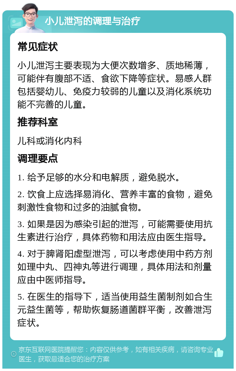 小儿泄泻的调理与治疗 常见症状 小儿泄泻主要表现为大便次数增多、质地稀薄，可能伴有腹部不适、食欲下降等症状。易感人群包括婴幼儿、免疫力较弱的儿童以及消化系统功能不完善的儿童。 推荐科室 儿科或消化内科 调理要点 1. 给予足够的水分和电解质，避免脱水。 2. 饮食上应选择易消化、营养丰富的食物，避免刺激性食物和过多的油腻食物。 3. 如果是因为感染引起的泄泻，可能需要使用抗生素进行治疗，具体药物和用法应由医生指导。 4. 对于脾肾阳虚型泄泻，可以考虑使用中药方剂如理中丸、四神丸等进行调理，具体用法和剂量应由中医师指导。 5. 在医生的指导下，适当使用益生菌制剂如合生元益生菌等，帮助恢复肠道菌群平衡，改善泄泻症状。