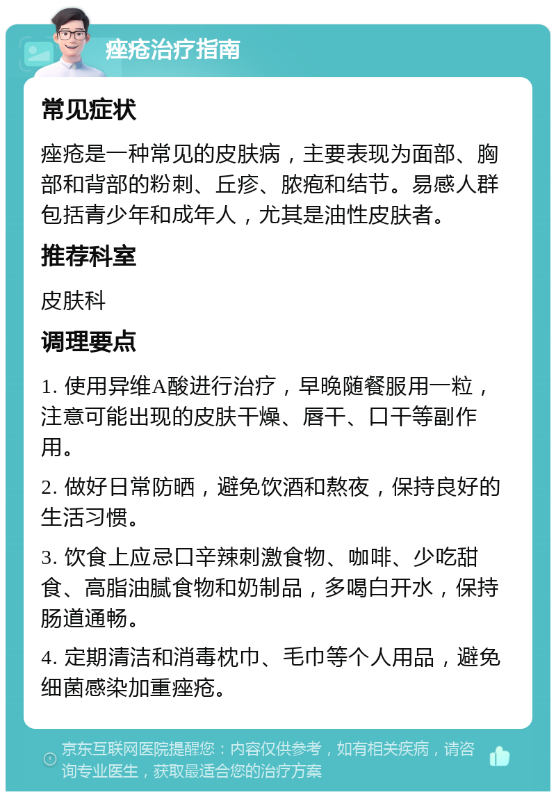 痤疮治疗指南 常见症状 痤疮是一种常见的皮肤病，主要表现为面部、胸部和背部的粉刺、丘疹、脓疱和结节。易感人群包括青少年和成年人，尤其是油性皮肤者。 推荐科室 皮肤科 调理要点 1. 使用异维A酸进行治疗，早晚随餐服用一粒，注意可能出现的皮肤干燥、唇干、口干等副作用。 2. 做好日常防晒，避免饮酒和熬夜，保持良好的生活习惯。 3. 饮食上应忌口辛辣刺激食物、咖啡、少吃甜食、高脂油腻食物和奶制品，多喝白开水，保持肠道通畅。 4. 定期清洁和消毒枕巾、毛巾等个人用品，避免细菌感染加重痤疮。