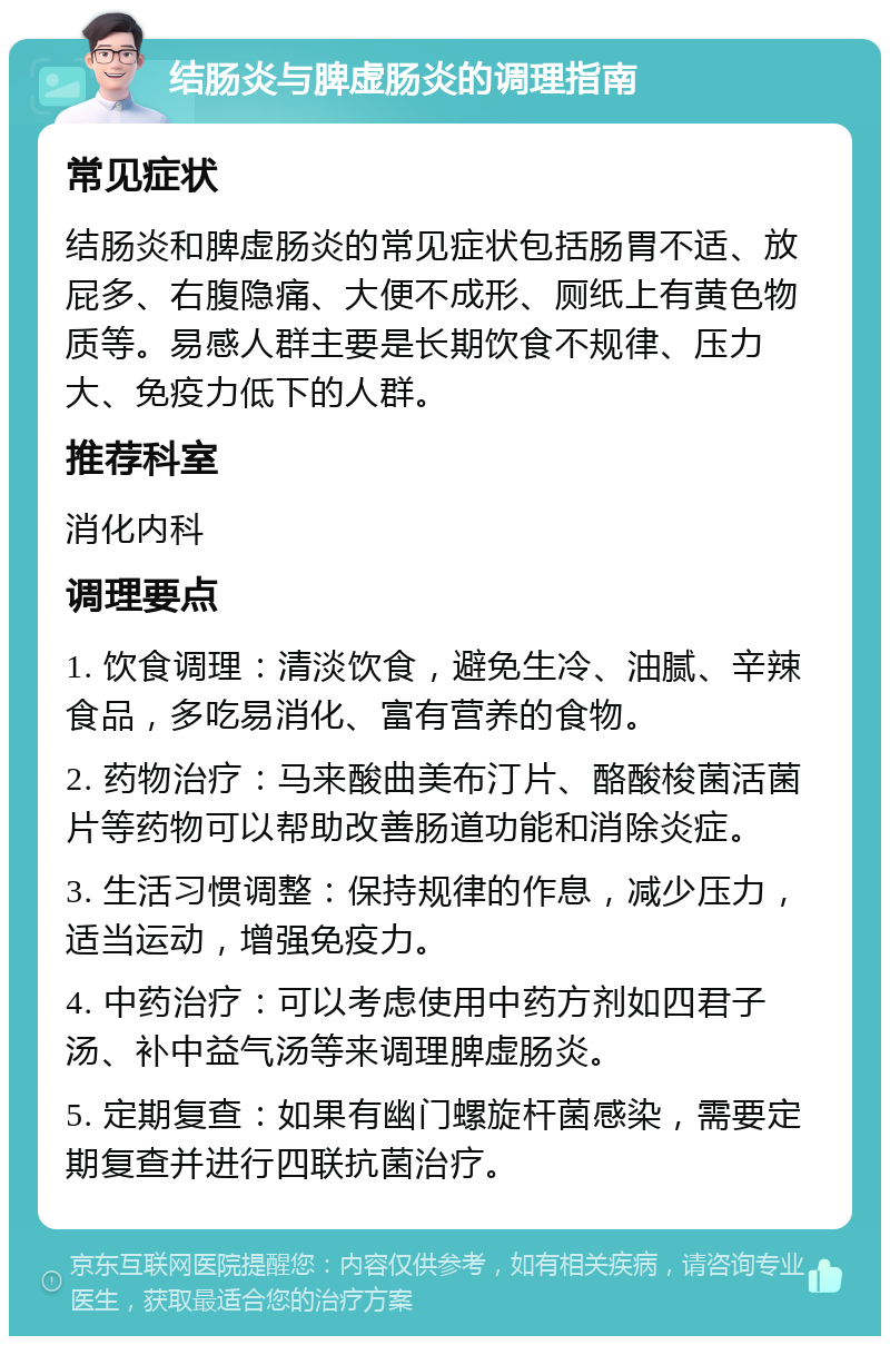 结肠炎与脾虚肠炎的调理指南 常见症状 结肠炎和脾虚肠炎的常见症状包括肠胃不适、放屁多、右腹隐痛、大便不成形、厕纸上有黄色物质等。易感人群主要是长期饮食不规律、压力大、免疫力低下的人群。 推荐科室 消化内科 调理要点 1. 饮食调理：清淡饮食，避免生冷、油腻、辛辣食品，多吃易消化、富有营养的食物。 2. 药物治疗：马来酸曲美布汀片、酪酸梭菌活菌片等药物可以帮助改善肠道功能和消除炎症。 3. 生活习惯调整：保持规律的作息，减少压力，适当运动，增强免疫力。 4. 中药治疗：可以考虑使用中药方剂如四君子汤、补中益气汤等来调理脾虚肠炎。 5. 定期复查：如果有幽门螺旋杆菌感染，需要定期复查并进行四联抗菌治疗。