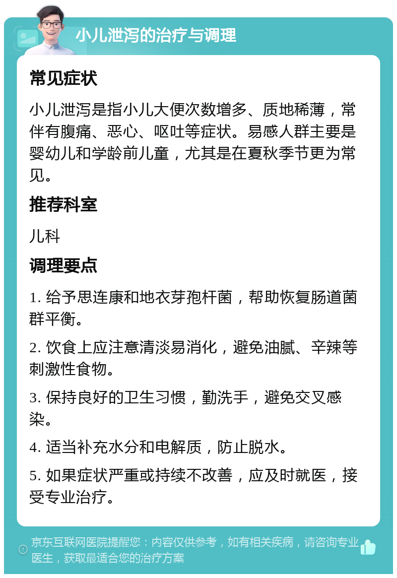 小儿泄泻的治疗与调理 常见症状 小儿泄泻是指小儿大便次数增多、质地稀薄，常伴有腹痛、恶心、呕吐等症状。易感人群主要是婴幼儿和学龄前儿童，尤其是在夏秋季节更为常见。 推荐科室 儿科 调理要点 1. 给予思连康和地衣芽孢杆菌，帮助恢复肠道菌群平衡。 2. 饮食上应注意清淡易消化，避免油腻、辛辣等刺激性食物。 3. 保持良好的卫生习惯，勤洗手，避免交叉感染。 4. 适当补充水分和电解质，防止脱水。 5. 如果症状严重或持续不改善，应及时就医，接受专业治疗。