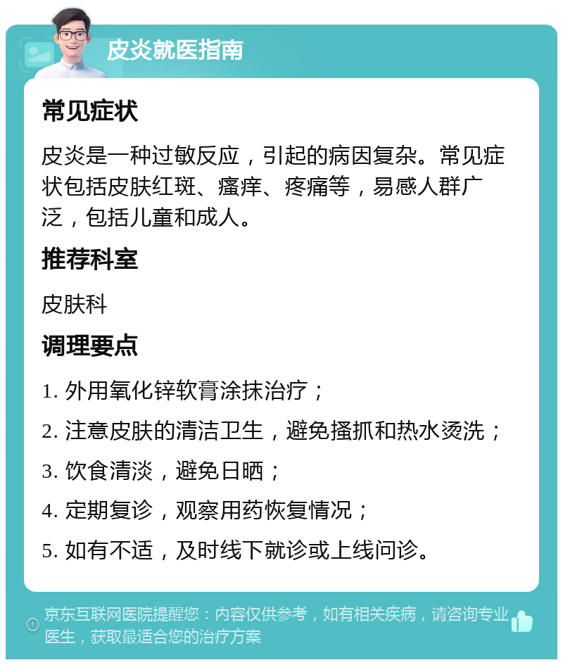 皮炎就医指南 常见症状 皮炎是一种过敏反应，引起的病因复杂。常见症状包括皮肤红斑、瘙痒、疼痛等，易感人群广泛，包括儿童和成人。 推荐科室 皮肤科 调理要点 1. 外用氧化锌软膏涂抹治疗； 2. 注意皮肤的清洁卫生，避免搔抓和热水烫洗； 3. 饮食清淡，避免日晒； 4. 定期复诊，观察用药恢复情况； 5. 如有不适，及时线下就诊或上线问诊。