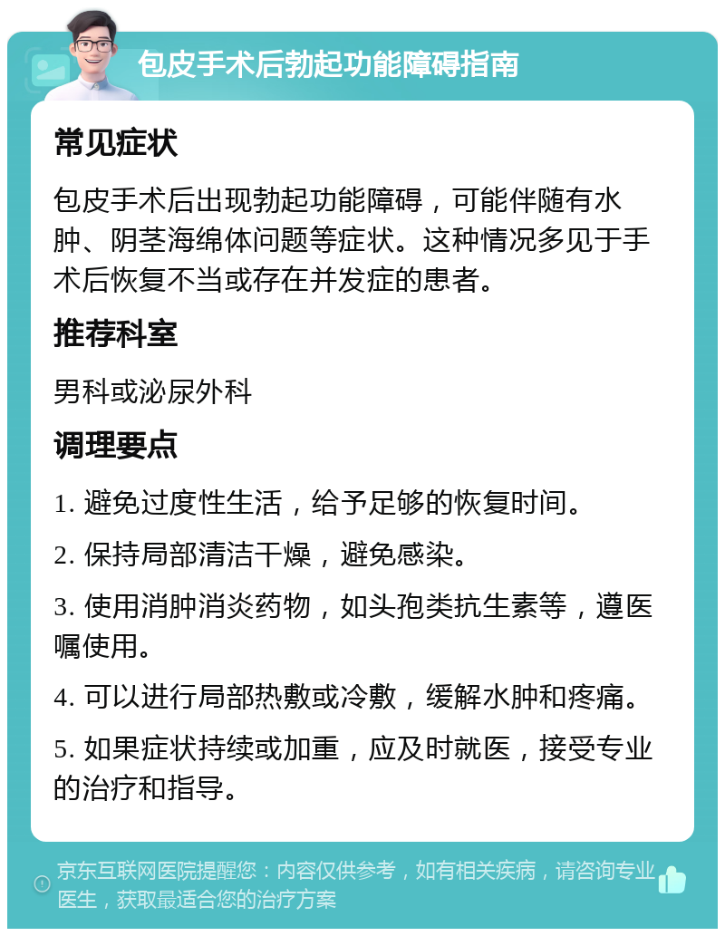 包皮手术后勃起功能障碍指南 常见症状 包皮手术后出现勃起功能障碍，可能伴随有水肿、阴茎海绵体问题等症状。这种情况多见于手术后恢复不当或存在并发症的患者。 推荐科室 男科或泌尿外科 调理要点 1. 避免过度性生活，给予足够的恢复时间。 2. 保持局部清洁干燥，避免感染。 3. 使用消肿消炎药物，如头孢类抗生素等，遵医嘱使用。 4. 可以进行局部热敷或冷敷，缓解水肿和疼痛。 5. 如果症状持续或加重，应及时就医，接受专业的治疗和指导。