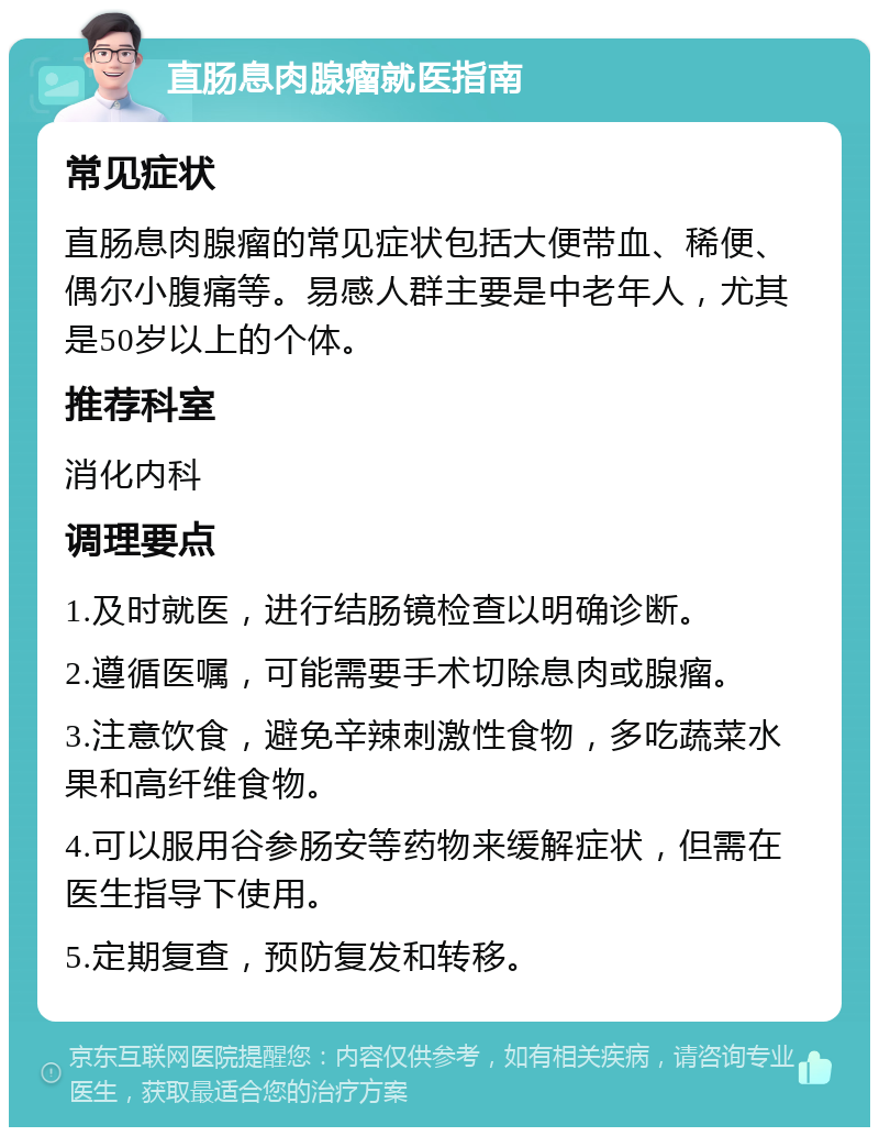 直肠息肉腺瘤就医指南 常见症状 直肠息肉腺瘤的常见症状包括大便带血、稀便、偶尔小腹痛等。易感人群主要是中老年人，尤其是50岁以上的个体。 推荐科室 消化内科 调理要点 1.及时就医，进行结肠镜检查以明确诊断。 2.遵循医嘱，可能需要手术切除息肉或腺瘤。 3.注意饮食，避免辛辣刺激性食物，多吃蔬菜水果和高纤维食物。 4.可以服用谷参肠安等药物来缓解症状，但需在医生指导下使用。 5.定期复查，预防复发和转移。