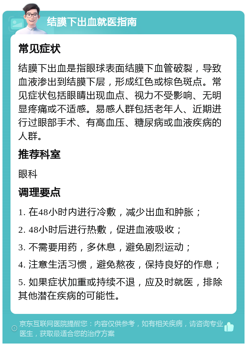 结膜下出血就医指南 常见症状 结膜下出血是指眼球表面结膜下血管破裂，导致血液渗出到结膜下层，形成红色或棕色斑点。常见症状包括眼睛出现血点、视力不受影响、无明显疼痛或不适感。易感人群包括老年人、近期进行过眼部手术、有高血压、糖尿病或血液疾病的人群。 推荐科室 眼科 调理要点 1. 在48小时内进行冷敷，减少出血和肿胀； 2. 48小时后进行热敷，促进血液吸收； 3. 不需要用药，多休息，避免剧烈运动； 4. 注意生活习惯，避免熬夜，保持良好的作息； 5. 如果症状加重或持续不退，应及时就医，排除其他潜在疾病的可能性。