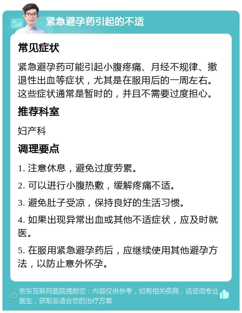 紧急避孕药引起的不适 常见症状 紧急避孕药可能引起小腹疼痛、月经不规律、撤退性出血等症状，尤其是在服用后的一周左右。这些症状通常是暂时的，并且不需要过度担心。 推荐科室 妇产科 调理要点 1. 注意休息，避免过度劳累。 2. 可以进行小腹热敷，缓解疼痛不适。 3. 避免肚子受凉，保持良好的生活习惯。 4. 如果出现异常出血或其他不适症状，应及时就医。 5. 在服用紧急避孕药后，应继续使用其他避孕方法，以防止意外怀孕。