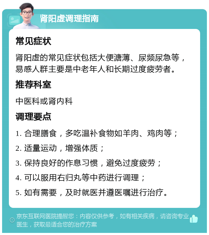 肾阳虚调理指南 常见症状 肾阳虚的常见症状包括大便溏薄、尿频尿急等，易感人群主要是中老年人和长期过度疲劳者。 推荐科室 中医科或肾内科 调理要点 1. 合理膳食，多吃温补食物如羊肉、鸡肉等； 2. 适量运动，增强体质； 3. 保持良好的作息习惯，避免过度疲劳； 4. 可以服用右归丸等中药进行调理； 5. 如有需要，及时就医并遵医嘱进行治疗。