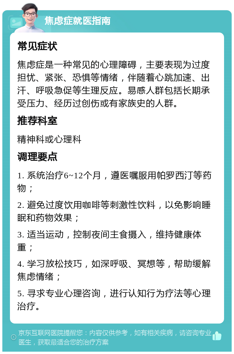 焦虑症就医指南 常见症状 焦虑症是一种常见的心理障碍，主要表现为过度担忧、紧张、恐惧等情绪，伴随着心跳加速、出汗、呼吸急促等生理反应。易感人群包括长期承受压力、经历过创伤或有家族史的人群。 推荐科室 精神科或心理科 调理要点 1. 系统治疗6~12个月，遵医嘱服用帕罗西汀等药物； 2. 避免过度饮用咖啡等刺激性饮料，以免影响睡眠和药物效果； 3. 适当运动，控制夜间主食摄入，维持健康体重； 4. 学习放松技巧，如深呼吸、冥想等，帮助缓解焦虑情绪； 5. 寻求专业心理咨询，进行认知行为疗法等心理治疗。