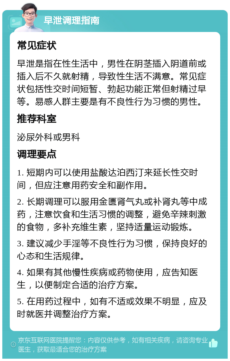 早泄调理指南 常见症状 早泄是指在性生活中，男性在阴茎插入阴道前或插入后不久就射精，导致性生活不满意。常见症状包括性交时间短暂、勃起功能正常但射精过早等。易感人群主要是有不良性行为习惯的男性。 推荐科室 泌尿外科或男科 调理要点 1. 短期内可以使用盐酸达泊西汀来延长性交时间，但应注意用药安全和副作用。 2. 长期调理可以服用金匮肾气丸或补肾丸等中成药，注意饮食和生活习惯的调整，避免辛辣刺激的食物，多补充维生素，坚持适量运动锻炼。 3. 建议减少手淫等不良性行为习惯，保持良好的心态和生活规律。 4. 如果有其他慢性疾病或药物使用，应告知医生，以便制定合适的治疗方案。 5. 在用药过程中，如有不适或效果不明显，应及时就医并调整治疗方案。