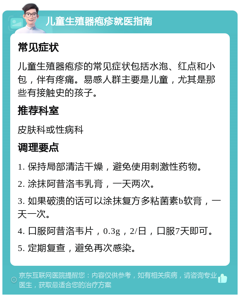 儿童生殖器疱疹就医指南 常见症状 儿童生殖器疱疹的常见症状包括水泡、红点和小包，伴有疼痛。易感人群主要是儿童，尤其是那些有接触史的孩子。 推荐科室 皮肤科或性病科 调理要点 1. 保持局部清洁干燥，避免使用刺激性药物。 2. 涂抹阿昔洛韦乳膏，一天两次。 3. 如果破溃的话可以涂抹复方多粘菌素b软膏，一天一次。 4. 口服阿昔洛韦片，0.3g，2/日，口服7天即可。 5. 定期复查，避免再次感染。