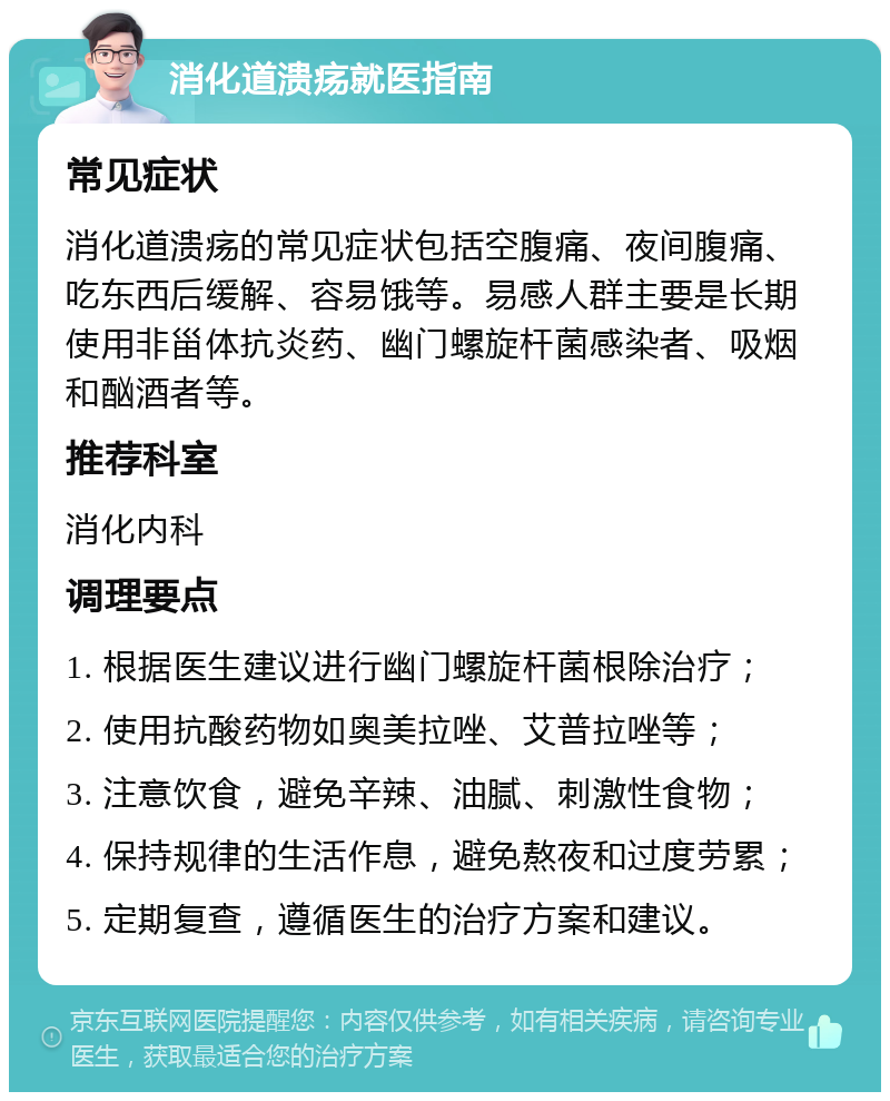 消化道溃疡就医指南 常见症状 消化道溃疡的常见症状包括空腹痛、夜间腹痛、吃东西后缓解、容易饿等。易感人群主要是长期使用非甾体抗炎药、幽门螺旋杆菌感染者、吸烟和酗酒者等。 推荐科室 消化内科 调理要点 1. 根据医生建议进行幽门螺旋杆菌根除治疗； 2. 使用抗酸药物如奥美拉唑、艾普拉唑等； 3. 注意饮食，避免辛辣、油腻、刺激性食物； 4. 保持规律的生活作息，避免熬夜和过度劳累； 5. 定期复查，遵循医生的治疗方案和建议。