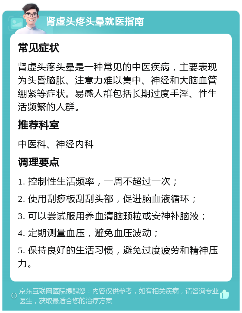 肾虚头疼头晕就医指南 常见症状 肾虚头疼头晕是一种常见的中医疾病，主要表现为头昏脑胀、注意力难以集中、神经和大脑血管绷紧等症状。易感人群包括长期过度手淫、性生活频繁的人群。 推荐科室 中医科、神经内科 调理要点 1. 控制性生活频率，一周不超过一次； 2. 使用刮痧板刮刮头部，促进脑血液循环； 3. 可以尝试服用养血清脑颗粒或安神补脑液； 4. 定期测量血压，避免血压波动； 5. 保持良好的生活习惯，避免过度疲劳和精神压力。