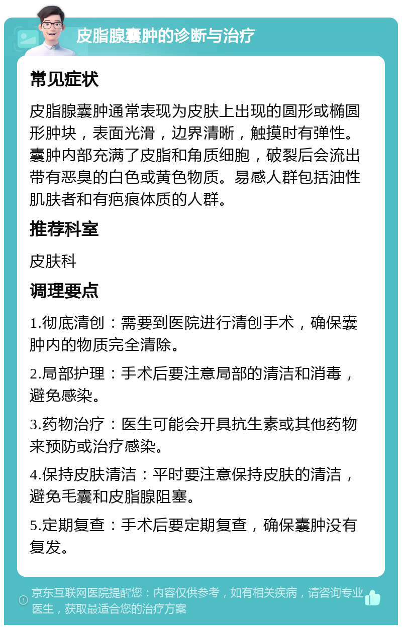 皮脂腺囊肿的诊断与治疗 常见症状 皮脂腺囊肿通常表现为皮肤上出现的圆形或椭圆形肿块，表面光滑，边界清晰，触摸时有弹性。囊肿内部充满了皮脂和角质细胞，破裂后会流出带有恶臭的白色或黄色物质。易感人群包括油性肌肤者和有疤痕体质的人群。 推荐科室 皮肤科 调理要点 1.彻底清创：需要到医院进行清创手术，确保囊肿内的物质完全清除。 2.局部护理：手术后要注意局部的清洁和消毒，避免感染。 3.药物治疗：医生可能会开具抗生素或其他药物来预防或治疗感染。 4.保持皮肤清洁：平时要注意保持皮肤的清洁，避免毛囊和皮脂腺阻塞。 5.定期复查：手术后要定期复查，确保囊肿没有复发。