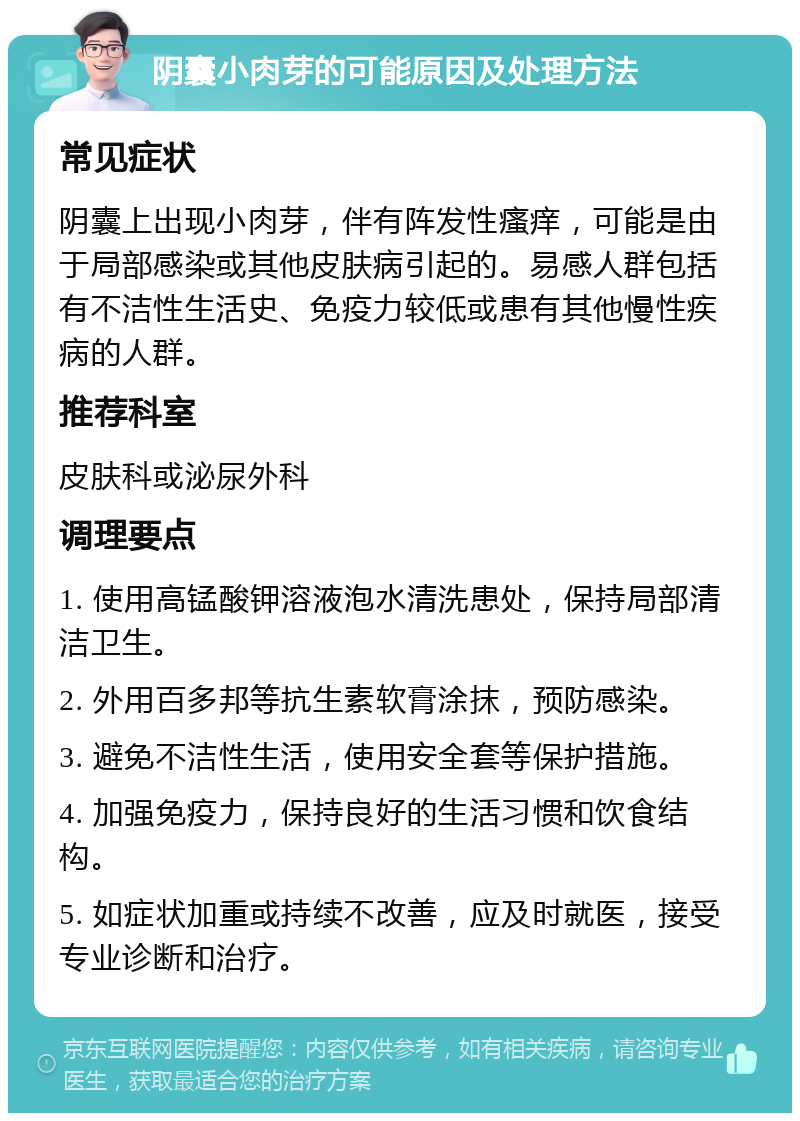 阴囊小肉芽的可能原因及处理方法 常见症状 阴囊上出现小肉芽，伴有阵发性瘙痒，可能是由于局部感染或其他皮肤病引起的。易感人群包括有不洁性生活史、免疫力较低或患有其他慢性疾病的人群。 推荐科室 皮肤科或泌尿外科 调理要点 1. 使用高锰酸钾溶液泡水清洗患处，保持局部清洁卫生。 2. 外用百多邦等抗生素软膏涂抹，预防感染。 3. 避免不洁性生活，使用安全套等保护措施。 4. 加强免疫力，保持良好的生活习惯和饮食结构。 5. 如症状加重或持续不改善，应及时就医，接受专业诊断和治疗。