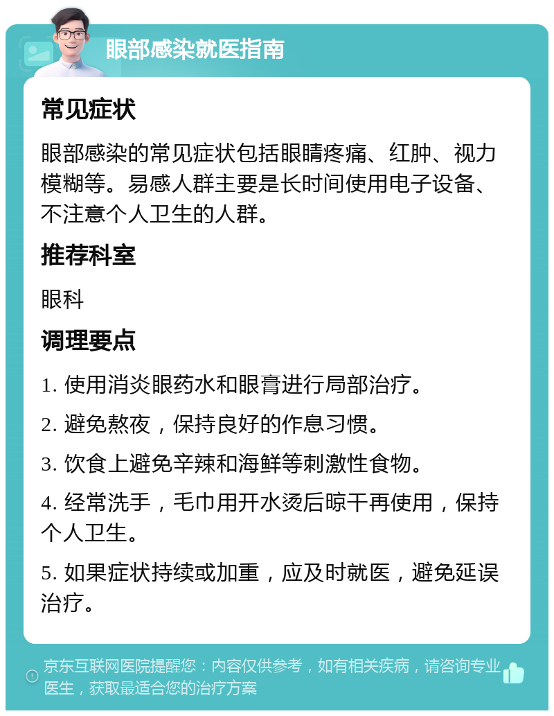 眼部感染就医指南 常见症状 眼部感染的常见症状包括眼睛疼痛、红肿、视力模糊等。易感人群主要是长时间使用电子设备、不注意个人卫生的人群。 推荐科室 眼科 调理要点 1. 使用消炎眼药水和眼膏进行局部治疗。 2. 避免熬夜，保持良好的作息习惯。 3. 饮食上避免辛辣和海鲜等刺激性食物。 4. 经常洗手，毛巾用开水烫后晾干再使用，保持个人卫生。 5. 如果症状持续或加重，应及时就医，避免延误治疗。