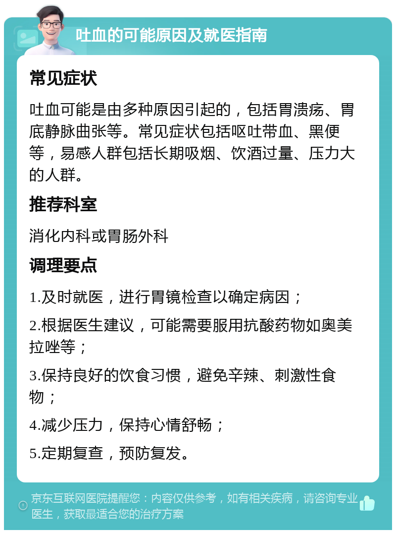 吐血的可能原因及就医指南 常见症状 吐血可能是由多种原因引起的，包括胃溃疡、胃底静脉曲张等。常见症状包括呕吐带血、黑便等，易感人群包括长期吸烟、饮酒过量、压力大的人群。 推荐科室 消化内科或胃肠外科 调理要点 1.及时就医，进行胃镜检查以确定病因； 2.根据医生建议，可能需要服用抗酸药物如奥美拉唑等； 3.保持良好的饮食习惯，避免辛辣、刺激性食物； 4.减少压力，保持心情舒畅； 5.定期复查，预防复发。