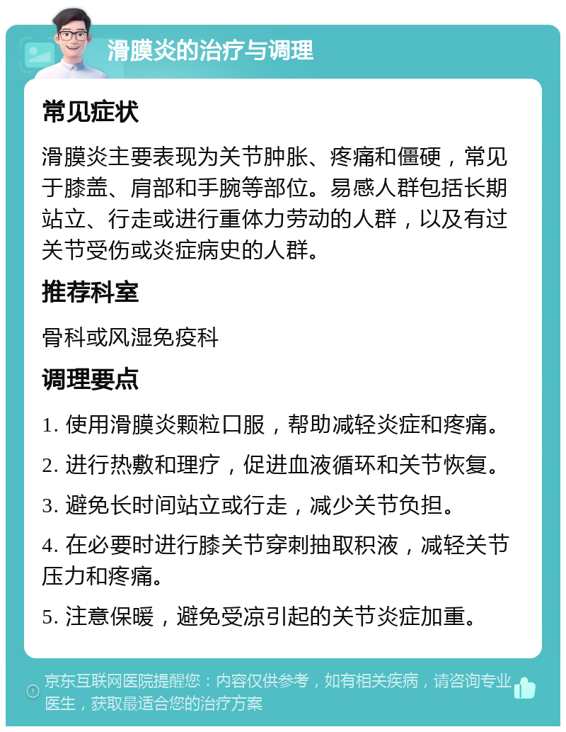 滑膜炎的治疗与调理 常见症状 滑膜炎主要表现为关节肿胀、疼痛和僵硬，常见于膝盖、肩部和手腕等部位。易感人群包括长期站立、行走或进行重体力劳动的人群，以及有过关节受伤或炎症病史的人群。 推荐科室 骨科或风湿免疫科 调理要点 1. 使用滑膜炎颗粒口服，帮助减轻炎症和疼痛。 2. 进行热敷和理疗，促进血液循环和关节恢复。 3. 避免长时间站立或行走，减少关节负担。 4. 在必要时进行膝关节穿刺抽取积液，减轻关节压力和疼痛。 5. 注意保暖，避免受凉引起的关节炎症加重。