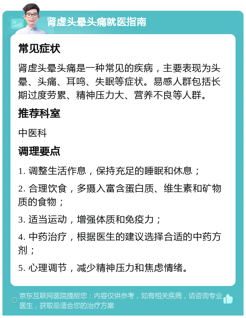 肾虚头晕头痛就医指南 常见症状 肾虚头晕头痛是一种常见的疾病，主要表现为头晕、头痛、耳鸣、失眠等症状。易感人群包括长期过度劳累、精神压力大、营养不良等人群。 推荐科室 中医科 调理要点 1. 调整生活作息，保持充足的睡眠和休息； 2. 合理饮食，多摄入富含蛋白质、维生素和矿物质的食物； 3. 适当运动，增强体质和免疫力； 4. 中药治疗，根据医生的建议选择合适的中药方剂； 5. 心理调节，减少精神压力和焦虑情绪。