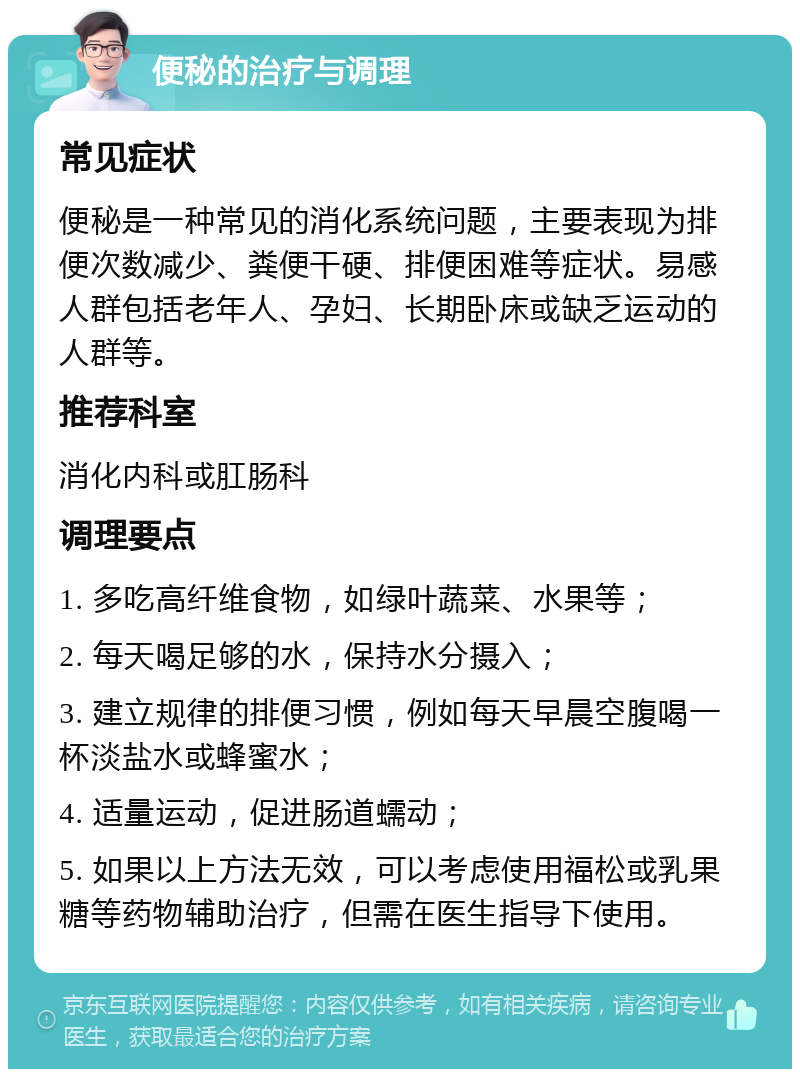 便秘的治疗与调理 常见症状 便秘是一种常见的消化系统问题，主要表现为排便次数减少、粪便干硬、排便困难等症状。易感人群包括老年人、孕妇、长期卧床或缺乏运动的人群等。 推荐科室 消化内科或肛肠科 调理要点 1. 多吃高纤维食物，如绿叶蔬菜、水果等； 2. 每天喝足够的水，保持水分摄入； 3. 建立规律的排便习惯，例如每天早晨空腹喝一杯淡盐水或蜂蜜水； 4. 适量运动，促进肠道蠕动； 5. 如果以上方法无效，可以考虑使用福松或乳果糖等药物辅助治疗，但需在医生指导下使用。