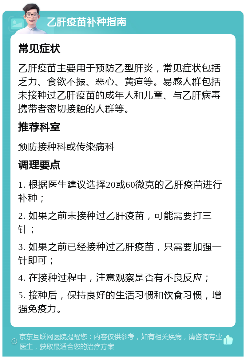 乙肝疫苗补种指南 常见症状 乙肝疫苗主要用于预防乙型肝炎，常见症状包括乏力、食欲不振、恶心、黄疸等。易感人群包括未接种过乙肝疫苗的成年人和儿童、与乙肝病毒携带者密切接触的人群等。 推荐科室 预防接种科或传染病科 调理要点 1. 根据医生建议选择20或60微克的乙肝疫苗进行补种； 2. 如果之前未接种过乙肝疫苗，可能需要打三针； 3. 如果之前已经接种过乙肝疫苗，只需要加强一针即可； 4. 在接种过程中，注意观察是否有不良反应； 5. 接种后，保持良好的生活习惯和饮食习惯，增强免疫力。