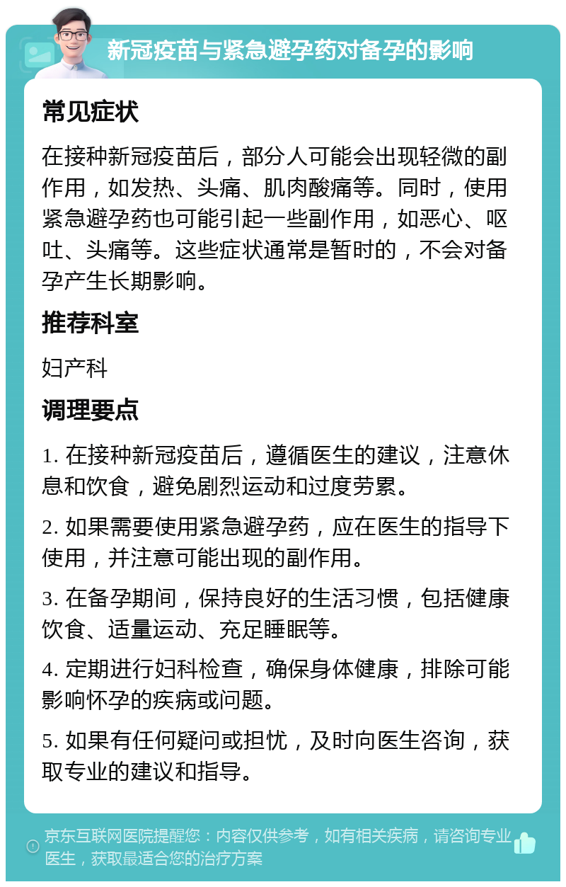 新冠疫苗与紧急避孕药对备孕的影响 常见症状 在接种新冠疫苗后，部分人可能会出现轻微的副作用，如发热、头痛、肌肉酸痛等。同时，使用紧急避孕药也可能引起一些副作用，如恶心、呕吐、头痛等。这些症状通常是暂时的，不会对备孕产生长期影响。 推荐科室 妇产科 调理要点 1. 在接种新冠疫苗后，遵循医生的建议，注意休息和饮食，避免剧烈运动和过度劳累。 2. 如果需要使用紧急避孕药，应在医生的指导下使用，并注意可能出现的副作用。 3. 在备孕期间，保持良好的生活习惯，包括健康饮食、适量运动、充足睡眠等。 4. 定期进行妇科检查，确保身体健康，排除可能影响怀孕的疾病或问题。 5. 如果有任何疑问或担忧，及时向医生咨询，获取专业的建议和指导。