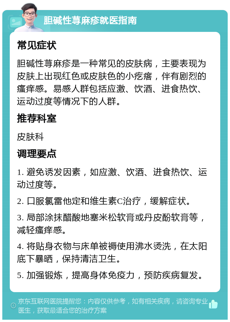 胆碱性荨麻疹就医指南 常见症状 胆碱性荨麻疹是一种常见的皮肤病，主要表现为皮肤上出现红色或皮肤色的小疙瘩，伴有剧烈的瘙痒感。易感人群包括应激、饮酒、进食热饮、运动过度等情况下的人群。 推荐科室 皮肤科 调理要点 1. 避免诱发因素，如应激、饮酒、进食热饮、运动过度等。 2. 口服氯雷他定和维生素C治疗，缓解症状。 3. 局部涂抹醋酸地塞米松软膏或丹皮酚软膏等，减轻瘙痒感。 4. 将贴身衣物与床单被褥使用沸水烫洗，在太阳底下暴晒，保持清洁卫生。 5. 加强锻炼，提高身体免疫力，预防疾病复发。