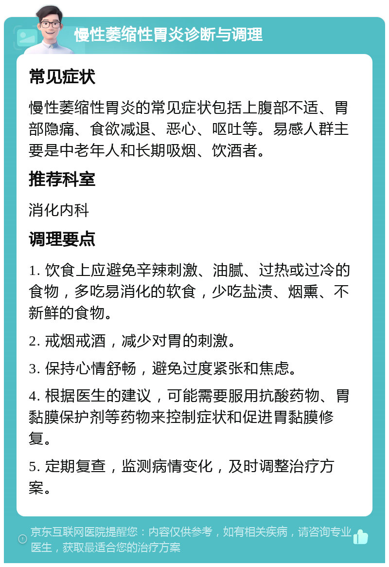 慢性萎缩性胃炎诊断与调理 常见症状 慢性萎缩性胃炎的常见症状包括上腹部不适、胃部隐痛、食欲减退、恶心、呕吐等。易感人群主要是中老年人和长期吸烟、饮酒者。 推荐科室 消化内科 调理要点 1. 饮食上应避免辛辣刺激、油腻、过热或过冷的食物，多吃易消化的软食，少吃盐渍、烟熏、不新鲜的食物。 2. 戒烟戒酒，减少对胃的刺激。 3. 保持心情舒畅，避免过度紧张和焦虑。 4. 根据医生的建议，可能需要服用抗酸药物、胃黏膜保护剂等药物来控制症状和促进胃黏膜修复。 5. 定期复查，监测病情变化，及时调整治疗方案。