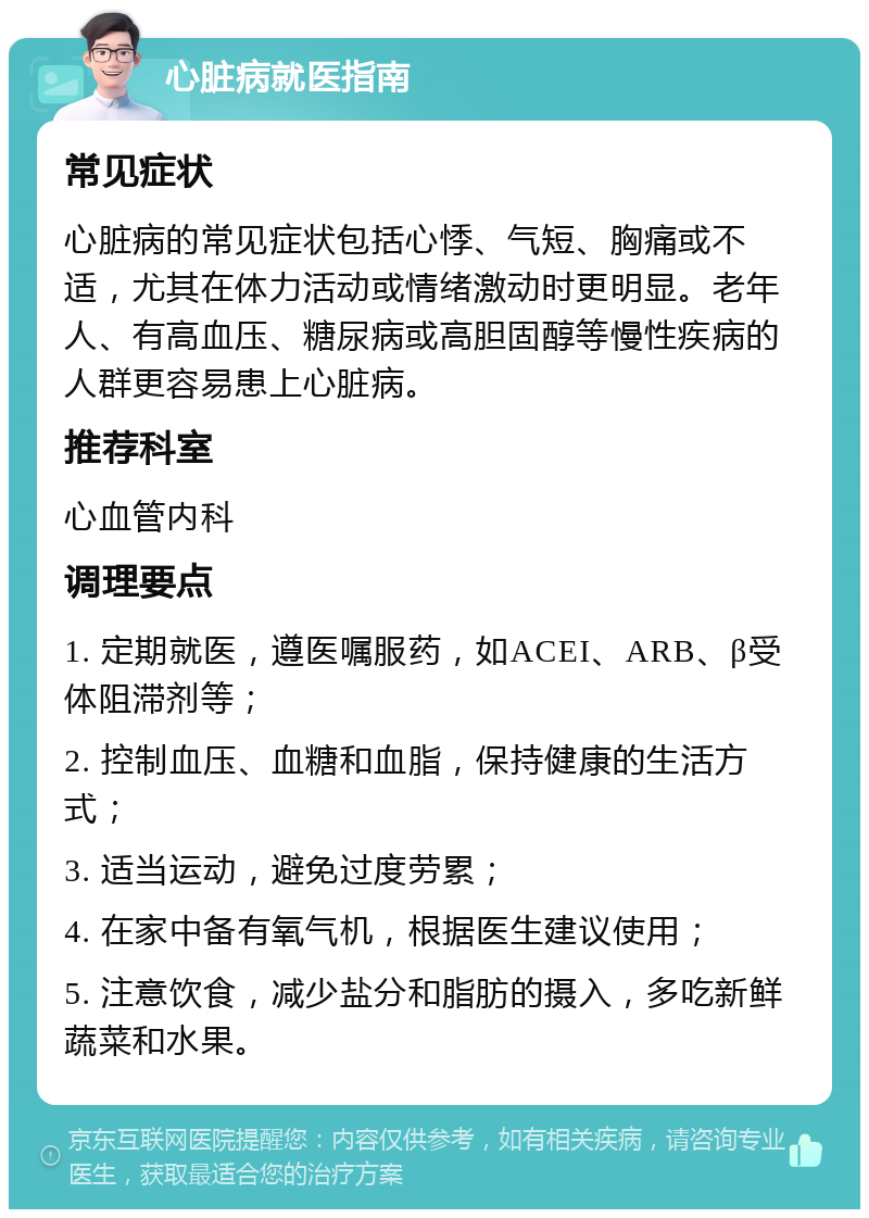 心脏病就医指南 常见症状 心脏病的常见症状包括心悸、气短、胸痛或不适，尤其在体力活动或情绪激动时更明显。老年人、有高血压、糖尿病或高胆固醇等慢性疾病的人群更容易患上心脏病。 推荐科室 心血管内科 调理要点 1. 定期就医，遵医嘱服药，如ACEI、ARB、β受体阻滞剂等； 2. 控制血压、血糖和血脂，保持健康的生活方式； 3. 适当运动，避免过度劳累； 4. 在家中备有氧气机，根据医生建议使用； 5. 注意饮食，减少盐分和脂肪的摄入，多吃新鲜蔬菜和水果。