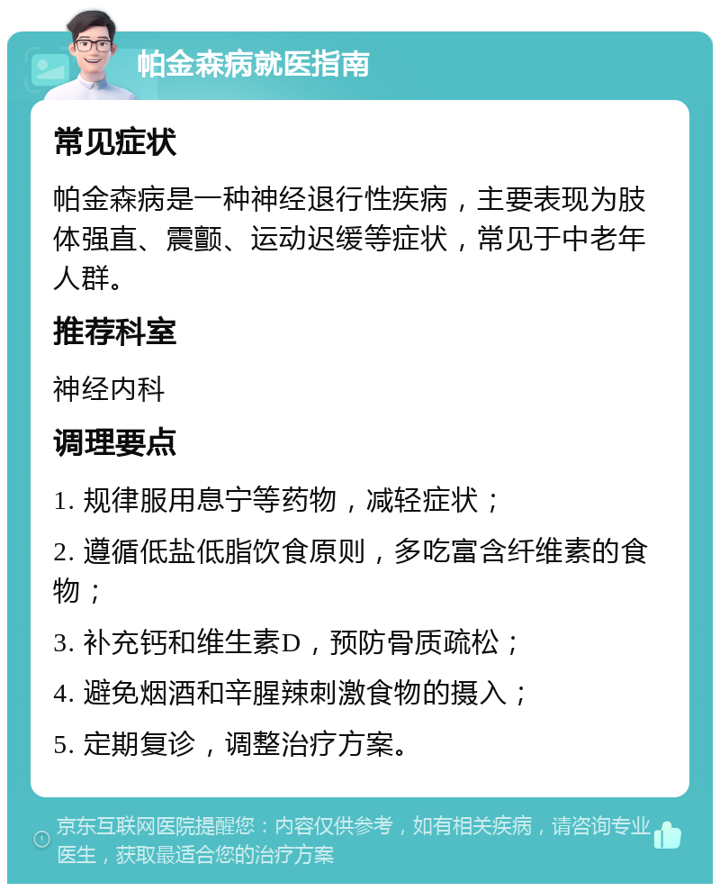 帕金森病就医指南 常见症状 帕金森病是一种神经退行性疾病，主要表现为肢体强直、震颤、运动迟缓等症状，常见于中老年人群。 推荐科室 神经内科 调理要点 1. 规律服用息宁等药物，减轻症状； 2. 遵循低盐低脂饮食原则，多吃富含纤维素的食物； 3. 补充钙和维生素D，预防骨质疏松； 4. 避免烟酒和辛腥辣刺激食物的摄入； 5. 定期复诊，调整治疗方案。