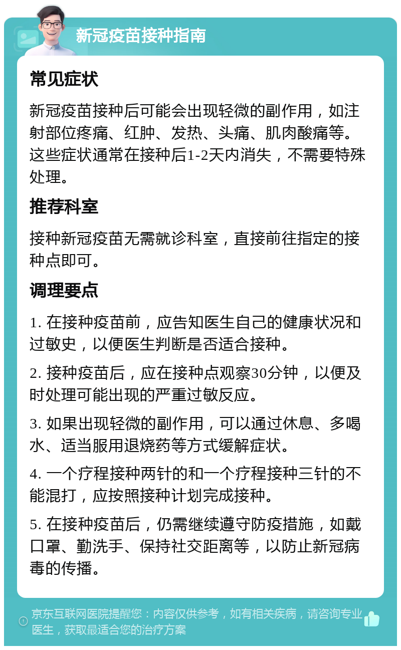 新冠疫苗接种指南 常见症状 新冠疫苗接种后可能会出现轻微的副作用，如注射部位疼痛、红肿、发热、头痛、肌肉酸痛等。这些症状通常在接种后1-2天内消失，不需要特殊处理。 推荐科室 接种新冠疫苗无需就诊科室，直接前往指定的接种点即可。 调理要点 1. 在接种疫苗前，应告知医生自己的健康状况和过敏史，以便医生判断是否适合接种。 2. 接种疫苗后，应在接种点观察30分钟，以便及时处理可能出现的严重过敏反应。 3. 如果出现轻微的副作用，可以通过休息、多喝水、适当服用退烧药等方式缓解症状。 4. 一个疗程接种两针的和一个疗程接种三针的不能混打，应按照接种计划完成接种。 5. 在接种疫苗后，仍需继续遵守防疫措施，如戴口罩、勤洗手、保持社交距离等，以防止新冠病毒的传播。