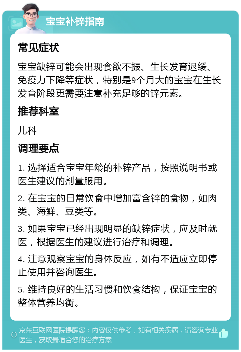 宝宝补锌指南 常见症状 宝宝缺锌可能会出现食欲不振、生长发育迟缓、免疫力下降等症状，特别是9个月大的宝宝在生长发育阶段更需要注意补充足够的锌元素。 推荐科室 儿科 调理要点 1. 选择适合宝宝年龄的补锌产品，按照说明书或医生建议的剂量服用。 2. 在宝宝的日常饮食中增加富含锌的食物，如肉类、海鲜、豆类等。 3. 如果宝宝已经出现明显的缺锌症状，应及时就医，根据医生的建议进行治疗和调理。 4. 注意观察宝宝的身体反应，如有不适应立即停止使用并咨询医生。 5. 维持良好的生活习惯和饮食结构，保证宝宝的整体营养均衡。