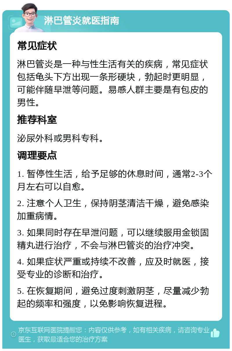 淋巴管炎就医指南 常见症状 淋巴管炎是一种与性生活有关的疾病，常见症状包括龟头下方出现一条形硬块，勃起时更明显，可能伴随早泄等问题。易感人群主要是有包皮的男性。 推荐科室 泌尿外科或男科专科。 调理要点 1. 暂停性生活，给予足够的休息时间，通常2-3个月左右可以自愈。 2. 注意个人卫生，保持阴茎清洁干燥，避免感染加重病情。 3. 如果同时存在早泄问题，可以继续服用金锁固精丸进行治疗，不会与淋巴管炎的治疗冲突。 4. 如果症状严重或持续不改善，应及时就医，接受专业的诊断和治疗。 5. 在恢复期间，避免过度刺激阴茎，尽量减少勃起的频率和强度，以免影响恢复进程。