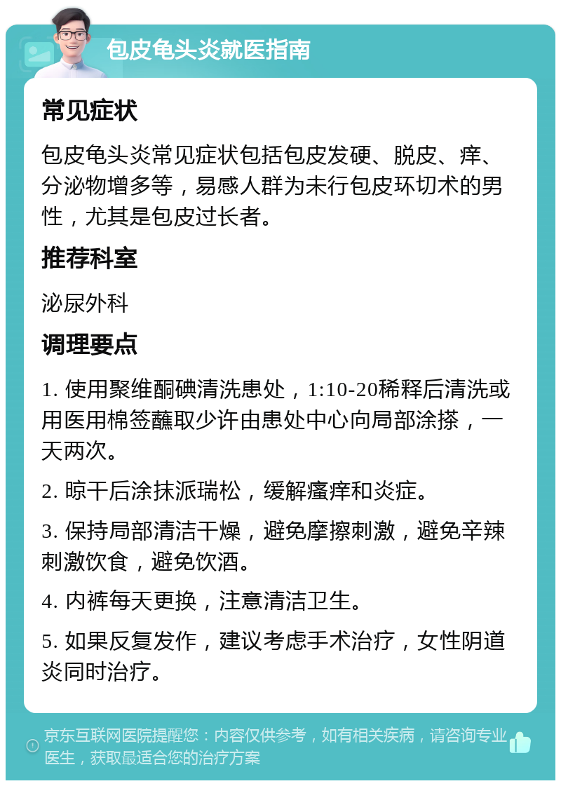 包皮龟头炎就医指南 常见症状 包皮龟头炎常见症状包括包皮发硬、脱皮、痒、分泌物增多等，易感人群为未行包皮环切术的男性，尤其是包皮过长者。 推荐科室 泌尿外科 调理要点 1. 使用聚维酮碘清洗患处，1:10-20稀释后清洗或用医用棉签蘸取少许由患处中心向局部涂搽，一天两次。 2. 晾干后涂抹派瑞松，缓解瘙痒和炎症。 3. 保持局部清洁干燥，避免摩擦刺激，避免辛辣刺激饮食，避免饮酒。 4. 内裤每天更换，注意清洁卫生。 5. 如果反复发作，建议考虑手术治疗，女性阴道炎同时治疗。