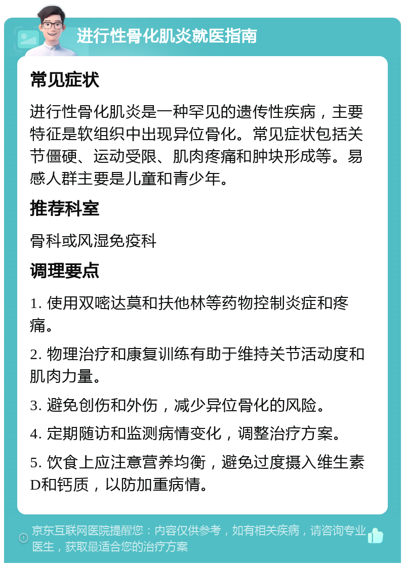 进行性骨化肌炎就医指南 常见症状 进行性骨化肌炎是一种罕见的遗传性疾病，主要特征是软组织中出现异位骨化。常见症状包括关节僵硬、运动受限、肌肉疼痛和肿块形成等。易感人群主要是儿童和青少年。 推荐科室 骨科或风湿免疫科 调理要点 1. 使用双嘧达莫和扶他林等药物控制炎症和疼痛。 2. 物理治疗和康复训练有助于维持关节活动度和肌肉力量。 3. 避免创伤和外伤，减少异位骨化的风险。 4. 定期随访和监测病情变化，调整治疗方案。 5. 饮食上应注意营养均衡，避免过度摄入维生素D和钙质，以防加重病情。