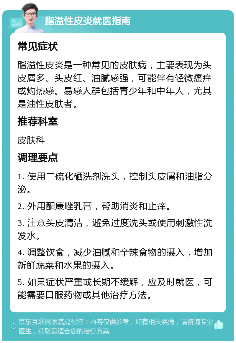 脂溢性皮炎就医指南 常见症状 脂溢性皮炎是一种常见的皮肤病，主要表现为头皮屑多、头皮红、油腻感强，可能伴有轻微瘙痒或灼热感。易感人群包括青少年和中年人，尤其是油性皮肤者。 推荐科室 皮肤科 调理要点 1. 使用二硫化硒洗剂洗头，控制头皮屑和油脂分泌。 2. 外用酮康唑乳膏，帮助消炎和止痒。 3. 注意头皮清洁，避免过度洗头或使用刺激性洗发水。 4. 调整饮食，减少油腻和辛辣食物的摄入，增加新鲜蔬菜和水果的摄入。 5. 如果症状严重或长期不缓解，应及时就医，可能需要口服药物或其他治疗方法。