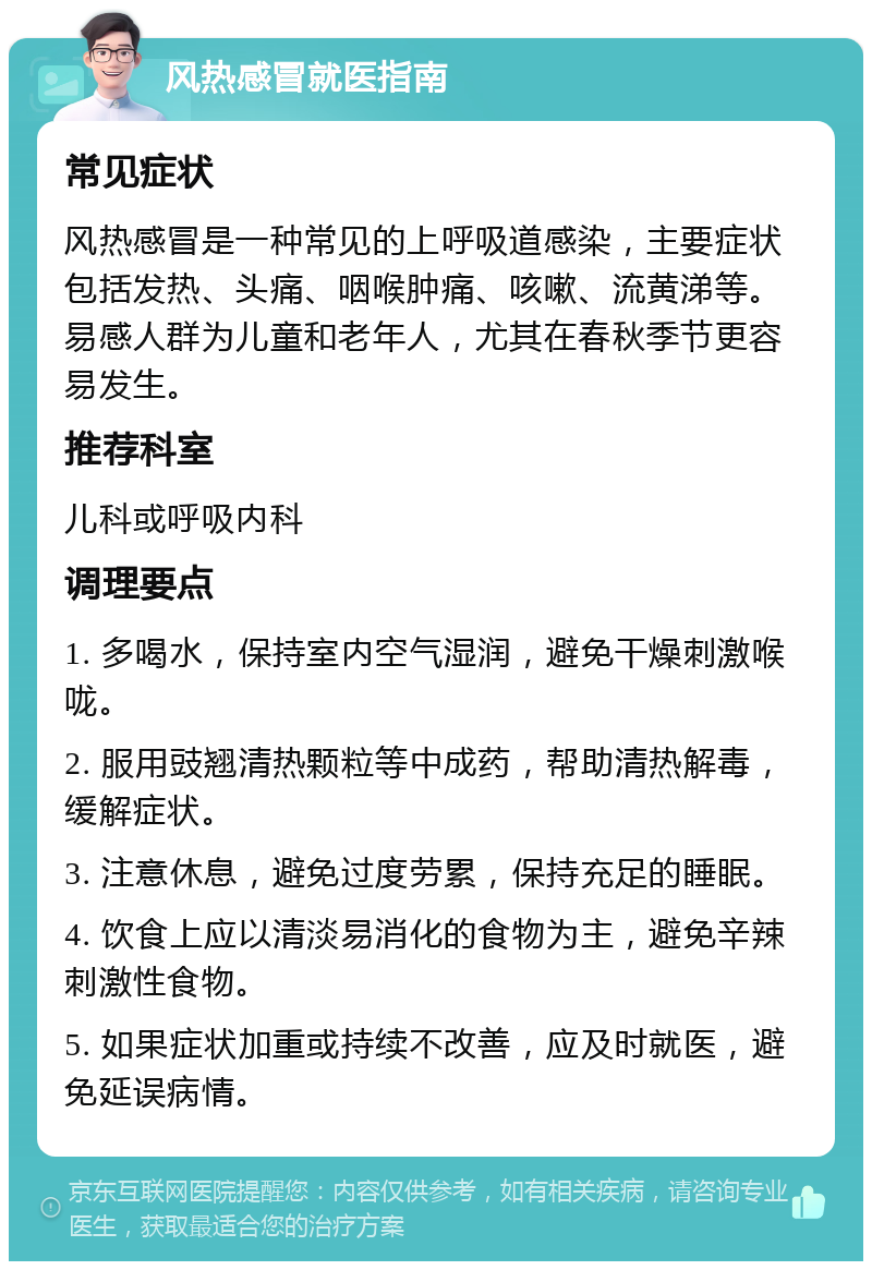 风热感冒就医指南 常见症状 风热感冒是一种常见的上呼吸道感染，主要症状包括发热、头痛、咽喉肿痛、咳嗽、流黄涕等。易感人群为儿童和老年人，尤其在春秋季节更容易发生。 推荐科室 儿科或呼吸内科 调理要点 1. 多喝水，保持室内空气湿润，避免干燥刺激喉咙。 2. 服用豉翘清热颗粒等中成药，帮助清热解毒，缓解症状。 3. 注意休息，避免过度劳累，保持充足的睡眠。 4. 饮食上应以清淡易消化的食物为主，避免辛辣刺激性食物。 5. 如果症状加重或持续不改善，应及时就医，避免延误病情。