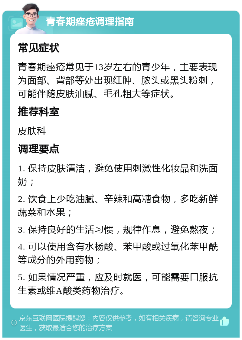 青春期痤疮调理指南 常见症状 青春期痤疮常见于13岁左右的青少年，主要表现为面部、背部等处出现红肿、脓头或黑头粉刺，可能伴随皮肤油腻、毛孔粗大等症状。 推荐科室 皮肤科 调理要点 1. 保持皮肤清洁，避免使用刺激性化妆品和洗面奶； 2. 饮食上少吃油腻、辛辣和高糖食物，多吃新鲜蔬菜和水果； 3. 保持良好的生活习惯，规律作息，避免熬夜； 4. 可以使用含有水杨酸、苯甲酸或过氧化苯甲酰等成分的外用药物； 5. 如果情况严重，应及时就医，可能需要口服抗生素或维A酸类药物治疗。