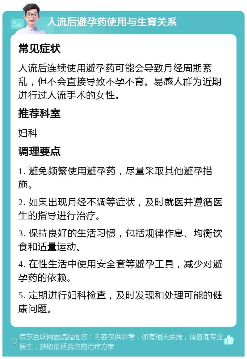 人流后避孕药使用与生育关系 常见症状 人流后连续使用避孕药可能会导致月经周期紊乱，但不会直接导致不孕不育。易感人群为近期进行过人流手术的女性。 推荐科室 妇科 调理要点 1. 避免频繁使用避孕药，尽量采取其他避孕措施。 2. 如果出现月经不调等症状，及时就医并遵循医生的指导进行治疗。 3. 保持良好的生活习惯，包括规律作息、均衡饮食和适量运动。 4. 在性生活中使用安全套等避孕工具，减少对避孕药的依赖。 5. 定期进行妇科检查，及时发现和处理可能的健康问题。