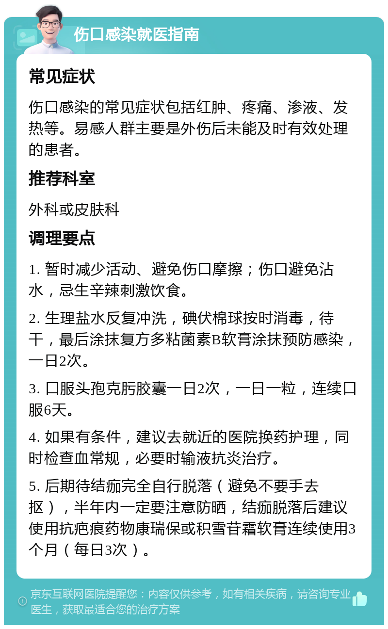 伤口感染就医指南 常见症状 伤口感染的常见症状包括红肿、疼痛、渗液、发热等。易感人群主要是外伤后未能及时有效处理的患者。 推荐科室 外科或皮肤科 调理要点 1. 暂时减少活动、避免伤口摩擦；伤口避免沾水，忌生辛辣刺激饮食。 2. 生理盐水反复冲洗，碘伏棉球按时消毒，待干，最后涂抹复方多粘菌素B软膏涂抹预防感染，一日2次。 3. 口服头孢克肟胶囊一日2次，一日一粒，连续口服6天。 4. 如果有条件，建议去就近的医院换药护理，同时检查血常规，必要时输液抗炎治疗。 5. 后期待结痂完全自行脱落（避免不要手去抠），半年内一定要注意防晒，结痂脱落后建议使用抗疤痕药物康瑞保或积雪苷霜软膏连续使用3个月（每日3次）。