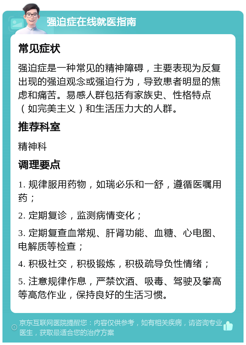 强迫症在线就医指南 常见症状 强迫症是一种常见的精神障碍，主要表现为反复出现的强迫观念或强迫行为，导致患者明显的焦虑和痛苦。易感人群包括有家族史、性格特点（如完美主义）和生活压力大的人群。 推荐科室 精神科 调理要点 1. 规律服用药物，如瑞必乐和一舒，遵循医嘱用药； 2. 定期复诊，监测病情变化； 3. 定期复查血常规、肝肾功能、血糖、心电图、电解质等检查； 4. 积极社交，积极锻炼，积极疏导负性情绪； 5. 注意规律作息，严禁饮酒、吸毒、驾驶及攀高等高危作业，保持良好的生活习惯。