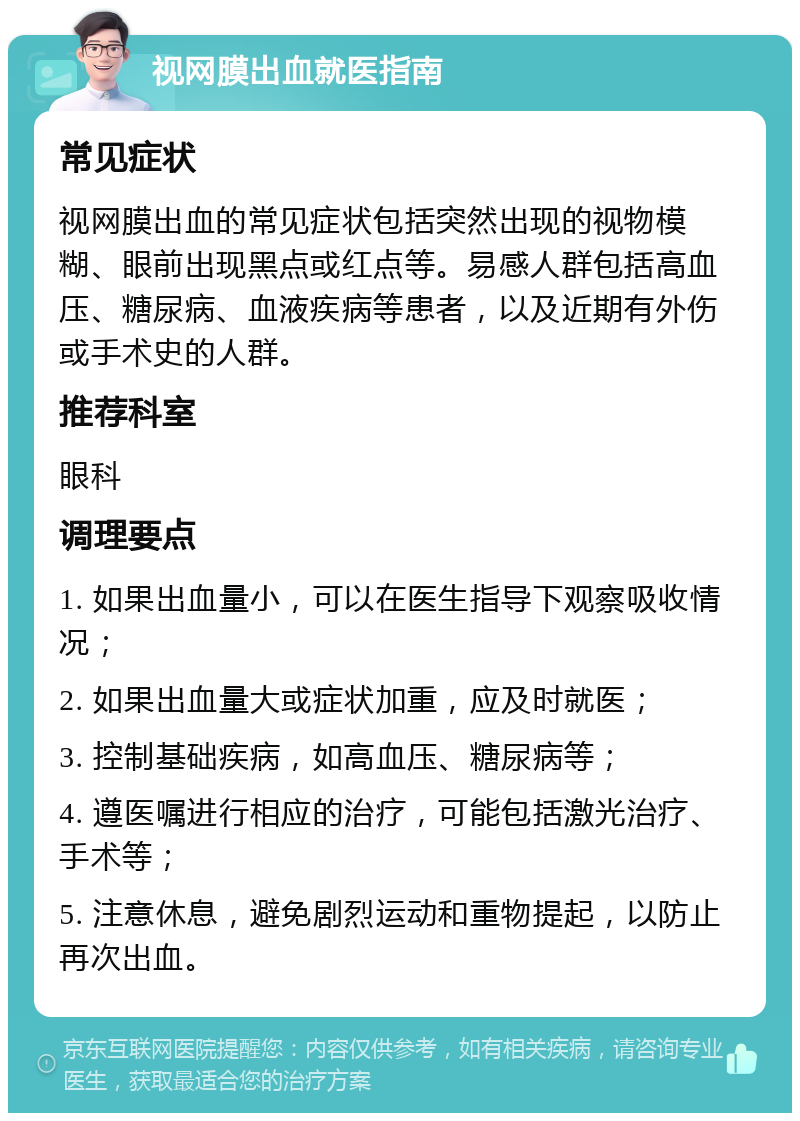 视网膜出血就医指南 常见症状 视网膜出血的常见症状包括突然出现的视物模糊、眼前出现黑点或红点等。易感人群包括高血压、糖尿病、血液疾病等患者，以及近期有外伤或手术史的人群。 推荐科室 眼科 调理要点 1. 如果出血量小，可以在医生指导下观察吸收情况； 2. 如果出血量大或症状加重，应及时就医； 3. 控制基础疾病，如高血压、糖尿病等； 4. 遵医嘱进行相应的治疗，可能包括激光治疗、手术等； 5. 注意休息，避免剧烈运动和重物提起，以防止再次出血。