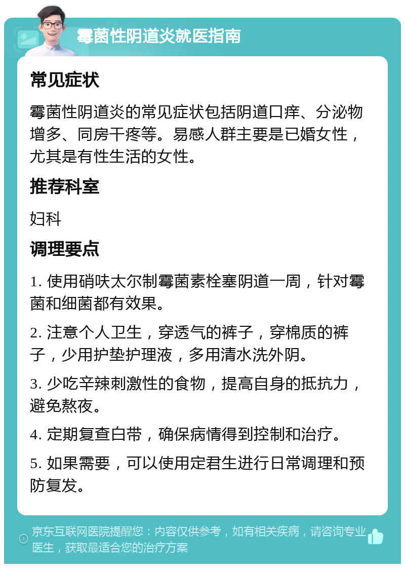 霉菌性阴道炎就医指南 常见症状 霉菌性阴道炎的常见症状包括阴道口痒、分泌物增多、同房干疼等。易感人群主要是已婚女性，尤其是有性生活的女性。 推荐科室 妇科 调理要点 1. 使用硝呋太尔制霉菌素栓塞阴道一周，针对霉菌和细菌都有效果。 2. 注意个人卫生，穿透气的裤子，穿棉质的裤子，少用护垫护理液，多用清水洗外阴。 3. 少吃辛辣刺激性的食物，提高自身的抵抗力，避免熬夜。 4. 定期复查白带，确保病情得到控制和治疗。 5. 如果需要，可以使用定君生进行日常调理和预防复发。