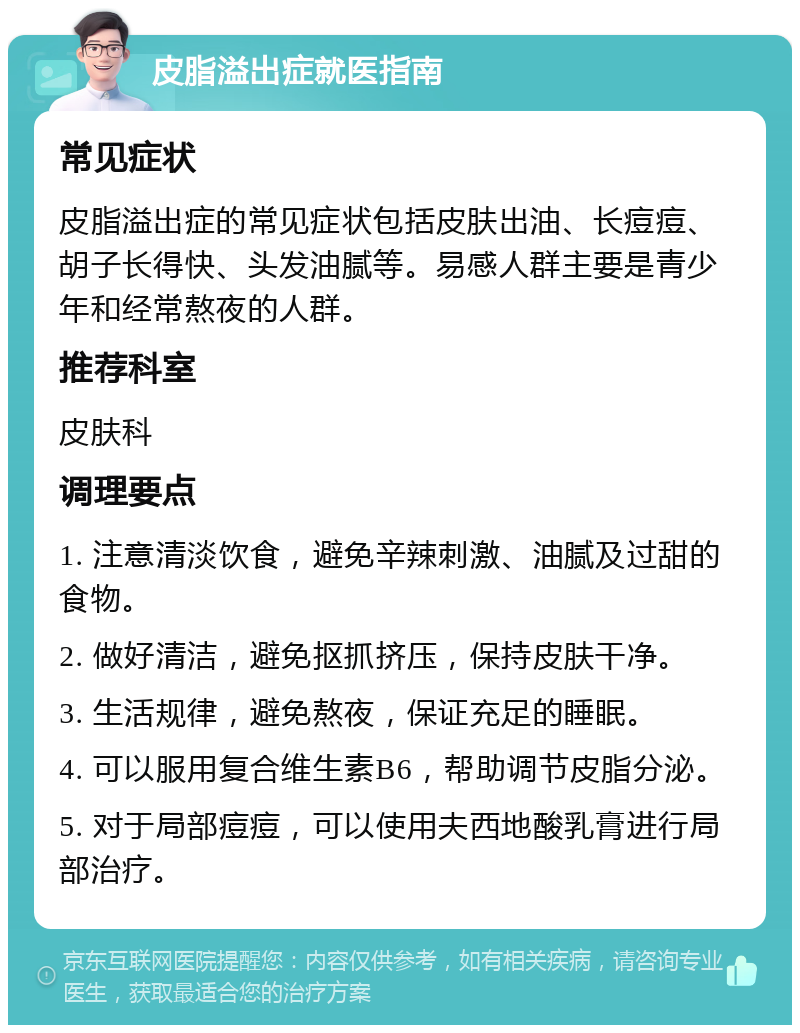 皮脂溢出症就医指南 常见症状 皮脂溢出症的常见症状包括皮肤出油、长痘痘、胡子长得快、头发油腻等。易感人群主要是青少年和经常熬夜的人群。 推荐科室 皮肤科 调理要点 1. 注意清淡饮食，避免辛辣刺激、油腻及过甜的食物。 2. 做好清洁，避免抠抓挤压，保持皮肤干净。 3. 生活规律，避免熬夜，保证充足的睡眠。 4. 可以服用复合维生素B6，帮助调节皮脂分泌。 5. 对于局部痘痘，可以使用夫西地酸乳膏进行局部治疗。