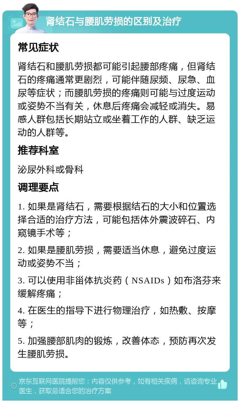 肾结石与腰肌劳损的区别及治疗 常见症状 肾结石和腰肌劳损都可能引起腰部疼痛，但肾结石的疼痛通常更剧烈，可能伴随尿频、尿急、血尿等症状；而腰肌劳损的疼痛则可能与过度运动或姿势不当有关，休息后疼痛会减轻或消失。易感人群包括长期站立或坐着工作的人群、缺乏运动的人群等。 推荐科室 泌尿外科或骨科 调理要点 1. 如果是肾结石，需要根据结石的大小和位置选择合适的治疗方法，可能包括体外震波碎石、内窥镜手术等； 2. 如果是腰肌劳损，需要适当休息，避免过度运动或姿势不当； 3. 可以使用非甾体抗炎药（NSAIDs）如布洛芬来缓解疼痛； 4. 在医生的指导下进行物理治疗，如热敷、按摩等； 5. 加强腰部肌肉的锻炼，改善体态，预防再次发生腰肌劳损。