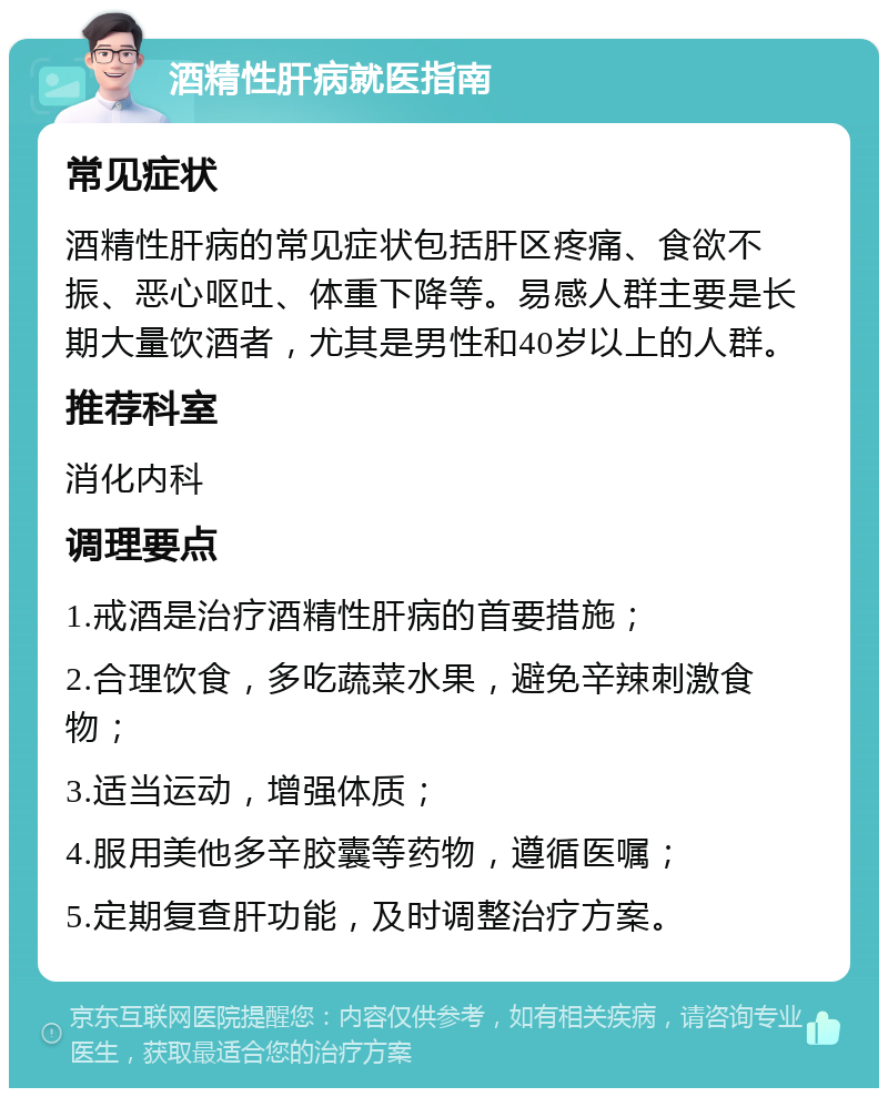 酒精性肝病就医指南 常见症状 酒精性肝病的常见症状包括肝区疼痛、食欲不振、恶心呕吐、体重下降等。易感人群主要是长期大量饮酒者，尤其是男性和40岁以上的人群。 推荐科室 消化内科 调理要点 1.戒酒是治疗酒精性肝病的首要措施； 2.合理饮食，多吃蔬菜水果，避免辛辣刺激食物； 3.适当运动，增强体质； 4.服用美他多辛胶囊等药物，遵循医嘱； 5.定期复查肝功能，及时调整治疗方案。