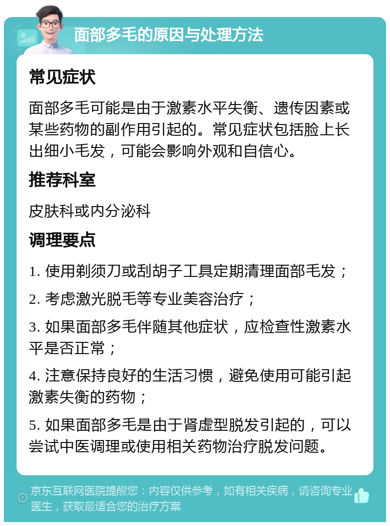 面部多毛的原因与处理方法 常见症状 面部多毛可能是由于激素水平失衡、遗传因素或某些药物的副作用引起的。常见症状包括脸上长出细小毛发，可能会影响外观和自信心。 推荐科室 皮肤科或内分泌科 调理要点 1. 使用剃须刀或刮胡子工具定期清理面部毛发； 2. 考虑激光脱毛等专业美容治疗； 3. 如果面部多毛伴随其他症状，应检查性激素水平是否正常； 4. 注意保持良好的生活习惯，避免使用可能引起激素失衡的药物； 5. 如果面部多毛是由于肾虚型脱发引起的，可以尝试中医调理或使用相关药物治疗脱发问题。