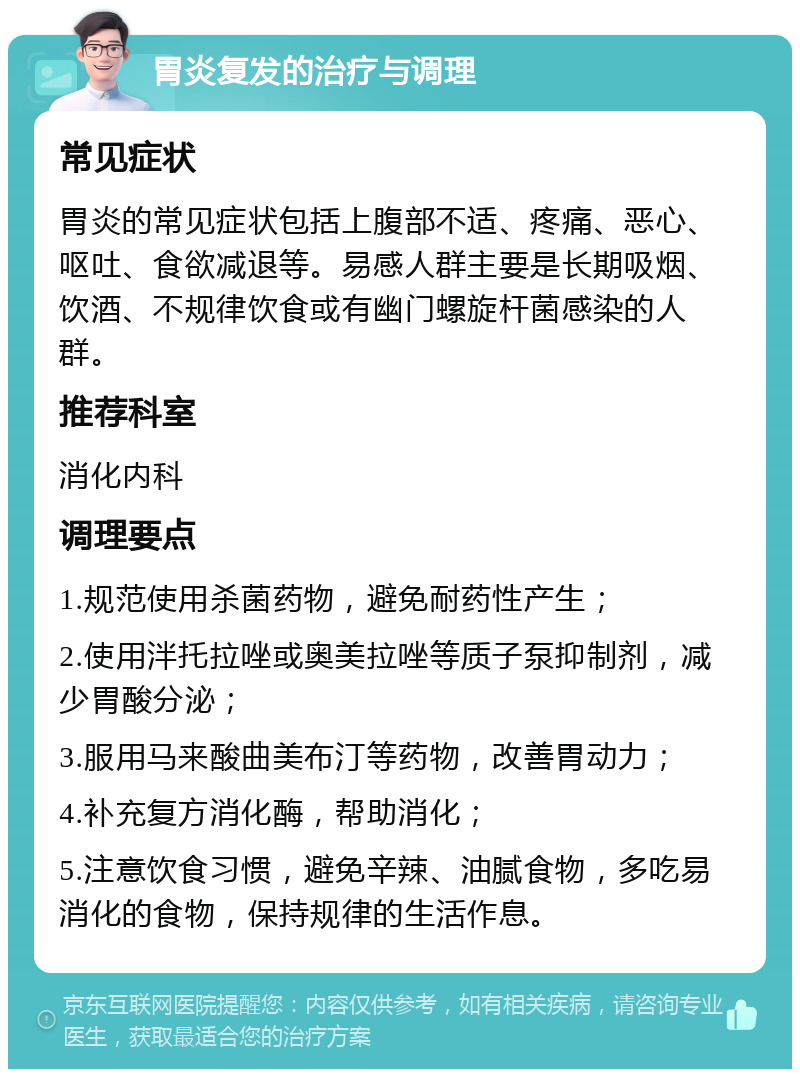 胃炎复发的治疗与调理 常见症状 胃炎的常见症状包括上腹部不适、疼痛、恶心、呕吐、食欲减退等。易感人群主要是长期吸烟、饮酒、不规律饮食或有幽门螺旋杆菌感染的人群。 推荐科室 消化内科 调理要点 1.规范使用杀菌药物，避免耐药性产生； 2.使用泮托拉唑或奥美拉唑等质子泵抑制剂，减少胃酸分泌； 3.服用马来酸曲美布汀等药物，改善胃动力； 4.补充复方消化酶，帮助消化； 5.注意饮食习惯，避免辛辣、油腻食物，多吃易消化的食物，保持规律的生活作息。